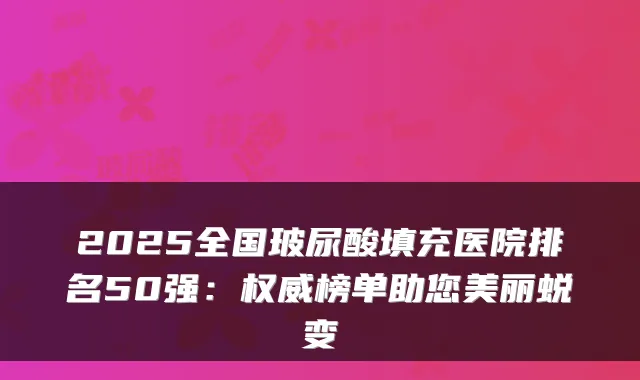 2025全国玻尿酸填充医院排名50强:榜单助您美丽蜕变