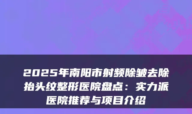 2025年南阳市射频除皱去除抬头纹整形医院盘点:实力派医院推荐与项目介绍