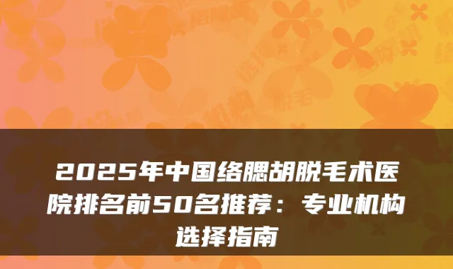 2025年中国络腮胡脱毛术医院排名前50名推荐：专业机构选择指南