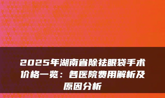 2025年湖南省除祛眼袋手术价格一览：各医院费用解析及原因分析