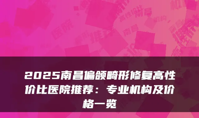 2025南昌偏颌畸形修复高性价比医院推荐:专业机构及价格一览