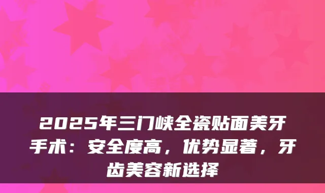 2025年三门峡全瓷贴面美牙手术:安全度高,优势显著,牙齿美容新选择