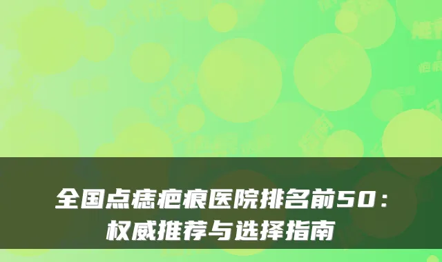 全国点痣疤痕医院排名前50:推荐与选择指南