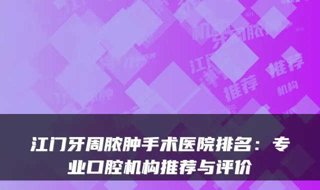 江门牙周脓肿手术医院排名:专业口腔机构推荐与评价