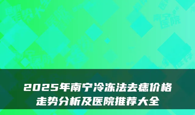 2025年南宁冷冻法去痣价格走势分析及医院推荐大全