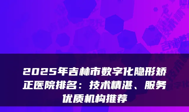 2025年吉林市数字化隐形矫正医院排名:技术精湛、服务优质机构推荐