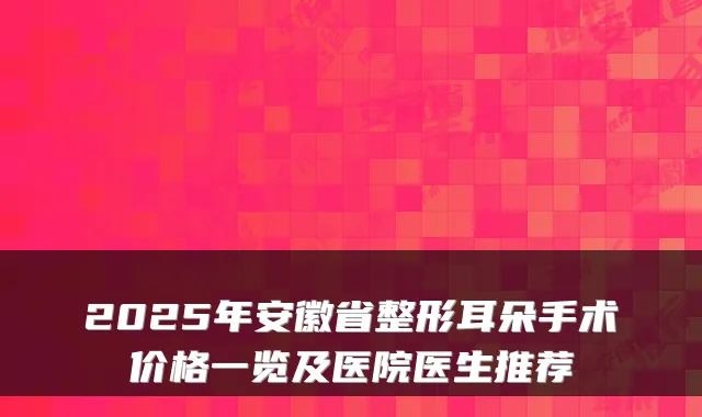 2025年安徽省整形耳朵手术价格一览及医院医生推荐