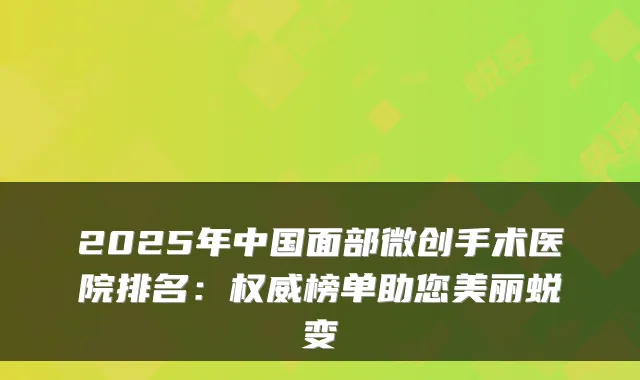 2025年中国面部微创手术医院排名：榜单助您美丽蜕变