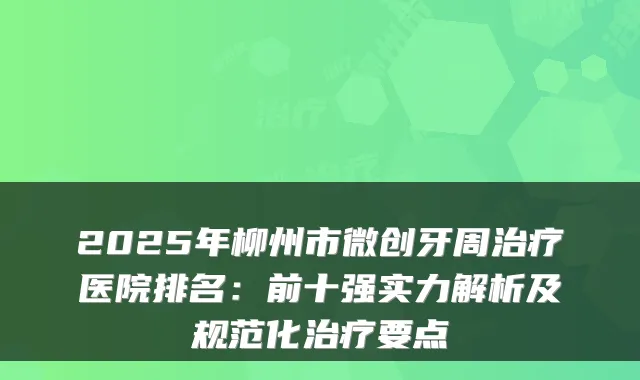2025年柳州市微创牙周医院排名:前十强实力解析及规范化要点