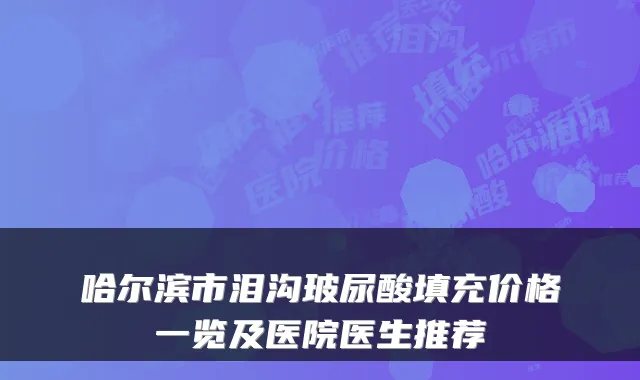 哈尔滨市泪沟玻尿酸填充价格一览及医院医生推荐