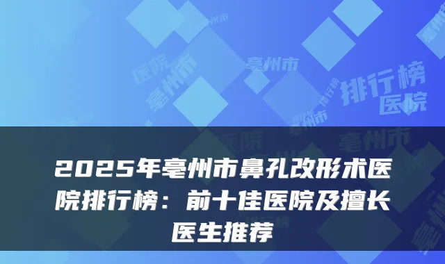 2025年亳州市鼻孔改形术医院排行榜：前十佳医院及擅长医生推荐