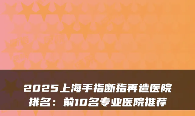 2025上海手指断指再造医院排名:前10名专业医院推荐