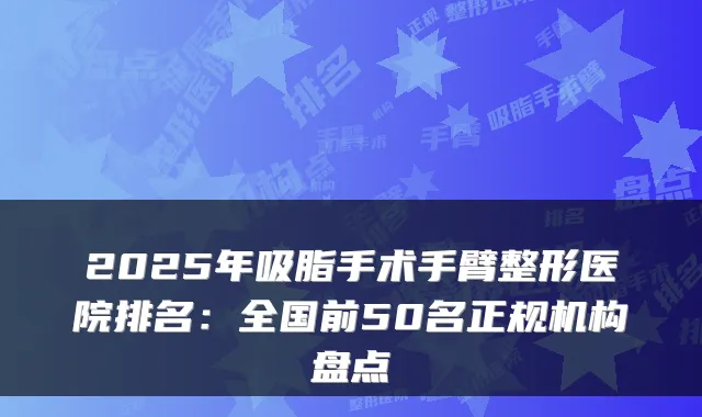2025年吸脂手术手臂整形医院排名：全国前50名正规机构盘点