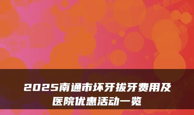 2025南通市坏牙拔牙费用及医院优惠活动一览