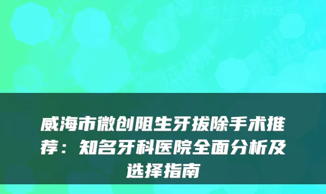 威海市微创阻生牙拔除手术推荐:知名牙科医院全面分析及选择指南