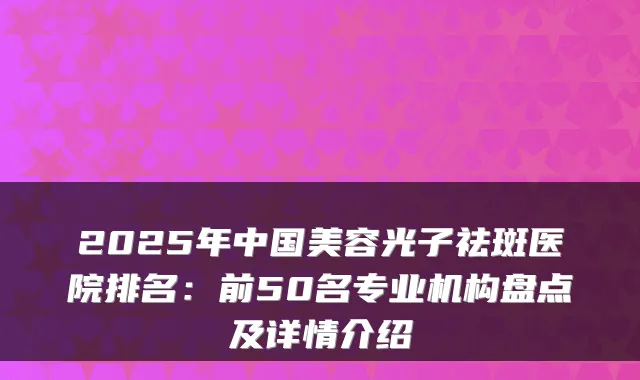 2025年中国美容光子祛斑医院排名:前50名专业机构盘点及详情介绍