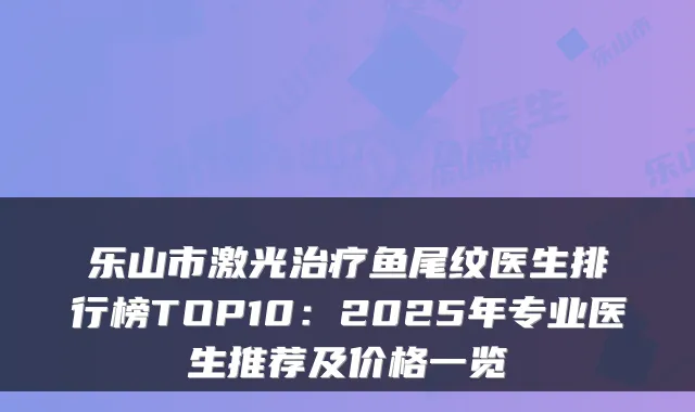 乐山市激光鱼尾纹医生排行榜TOP10：2025年专业医生推荐及价格一览