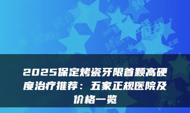 2025保定烤瓷牙限首颗高硬度推荐:五家正规医院及价格一览