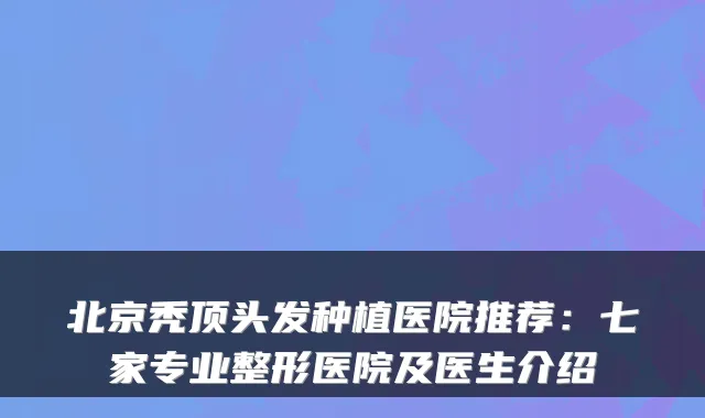 北京秃顶头发种植医院推荐:七家专业整形医院及医生介绍
