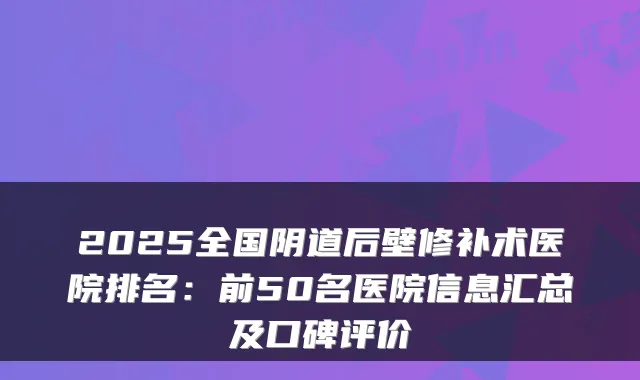 2025全国阴道后壁修补术医院排名:前50名医院信息汇总及口碑评价