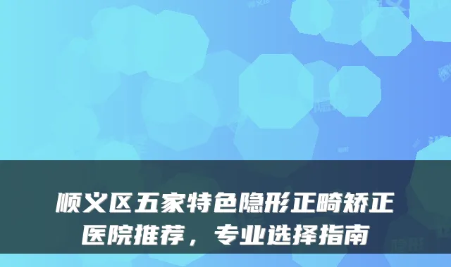 顺义区五家特色隐形正畸矫正医院推荐,专业选择指南