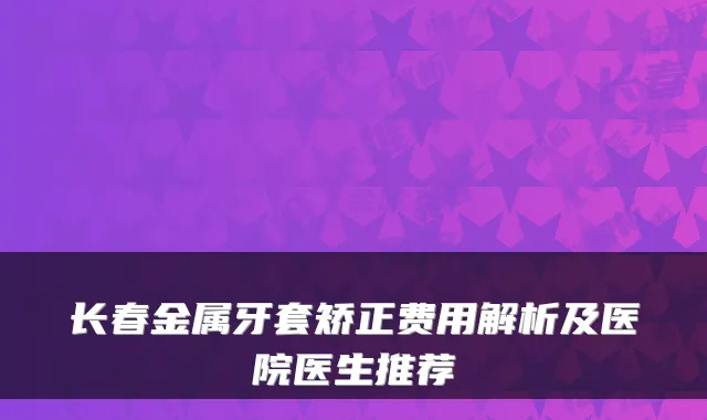 长春金属牙套矫正费用解析及医院医生推荐