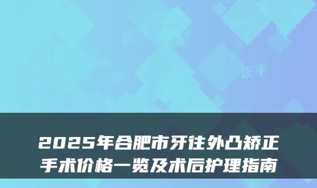 2025年合肥市牙往外凸矫正手术价格一览及术后护理指南