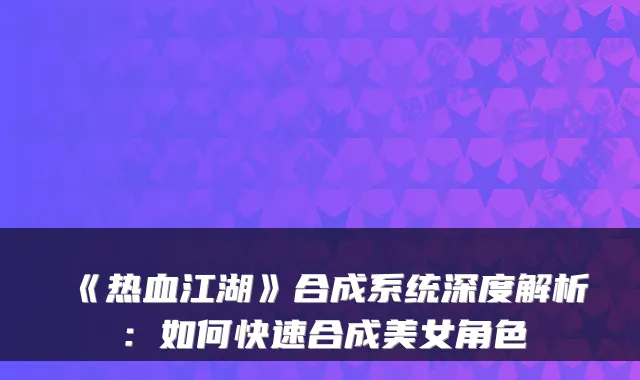 《热血江湖》合成系统深度解析：如何快速合成美女角色