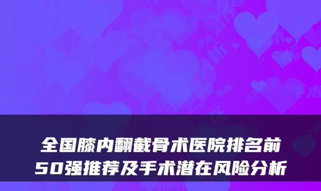 全国膝内翻截骨术医院排名前50强推荐及手术潜在风险分析