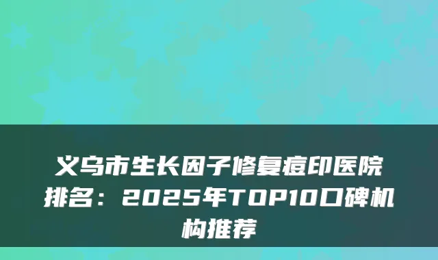 义乌市生长因子修复痘印医院排名：2025年TOP10口碑机构推荐