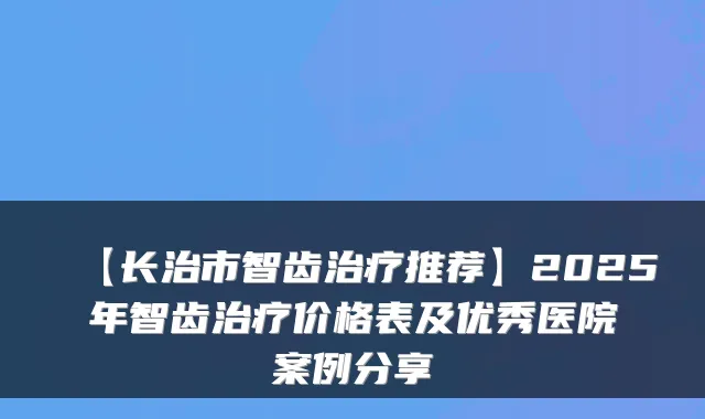 【长治市智齿推荐】2025年智齿价格表及优秀医院案例分享