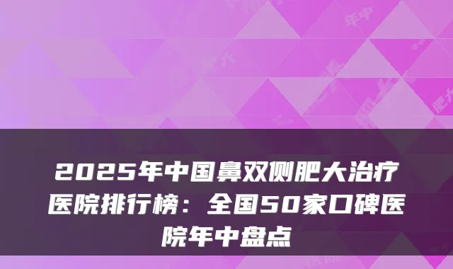 2025年中国鼻双侧肥大医院排行榜:全国50家口碑医院年中盘点
