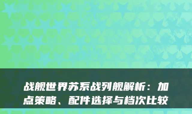 战舰世界苏系战列舰解析:加点策略、配件选择与档次比较