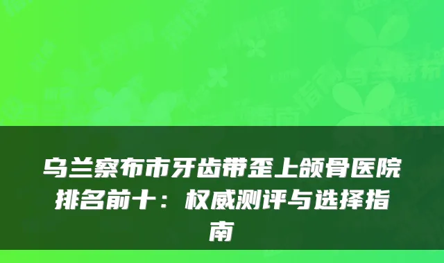 乌兰察布市牙齿带歪上颌骨医院排名前十：测评与选择指南