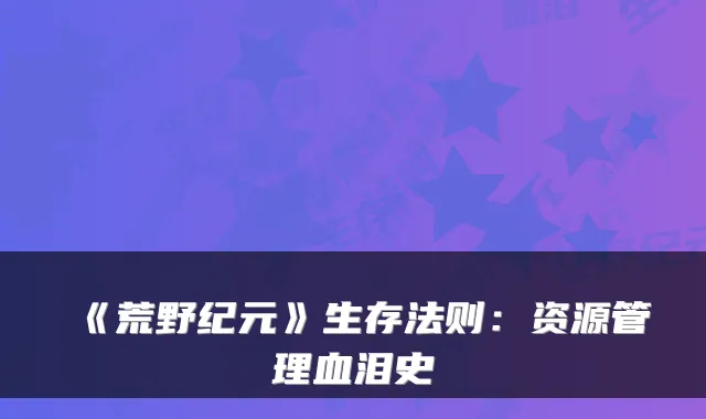 《荒野纪元》生存法则：资源管理血泪史