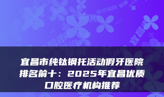宜昌市纯钛钢托活动假牙医院排名前十:2025年宜昌优质口腔医疗机构推荐