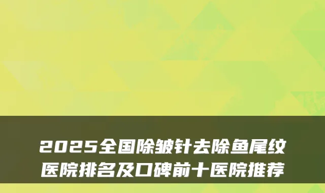 2025全国除皱针去除鱼尾纹医院排名及口碑前十医院推荐