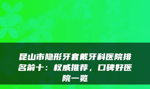 昆山市隐形牙套戴牙科医院排名前十：推荐，口碑好医院一览