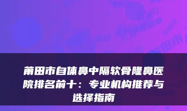 莆田市自体鼻中隔软骨隆鼻医院排名前十:专业机构推荐与选择指南