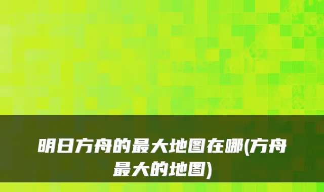 明日方舟的大地图在哪(方舟大的地图)
