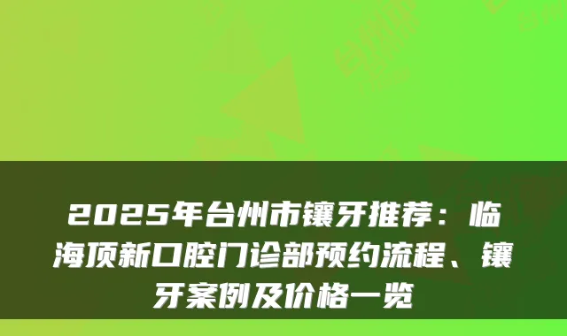 2025年台州市镶牙推荐:临海顶新口腔门诊部预约流程、镶牙案例及价格一览