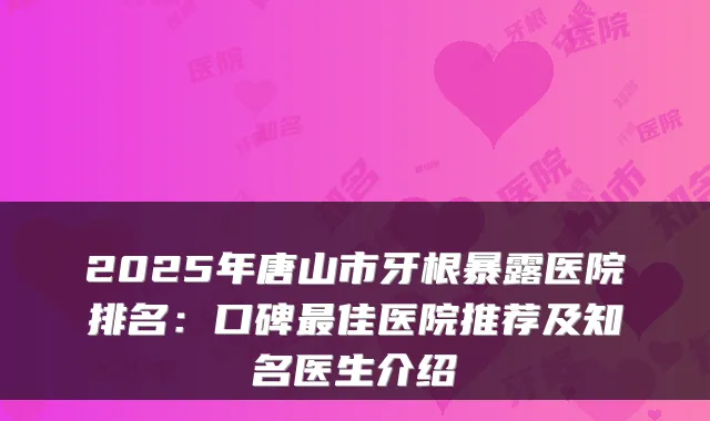 2025年唐山市牙根暴露医院排名:口碑佳医院推荐及知名医生介绍