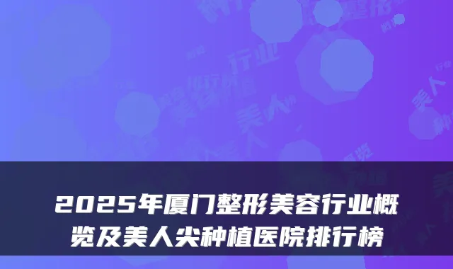 2025年厦门整形美容行业概览及美人尖种植医院排行榜