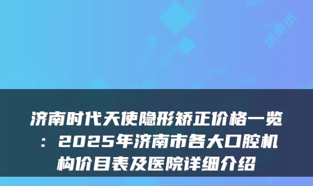 济南时代天使隐形矫正价格一览:2025年济南市各大口腔机构价目表及医院详细介绍