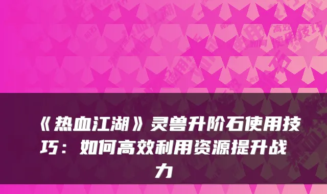 《热血江湖》灵兽升阶石使用技巧：如何高效利用资源提升战力