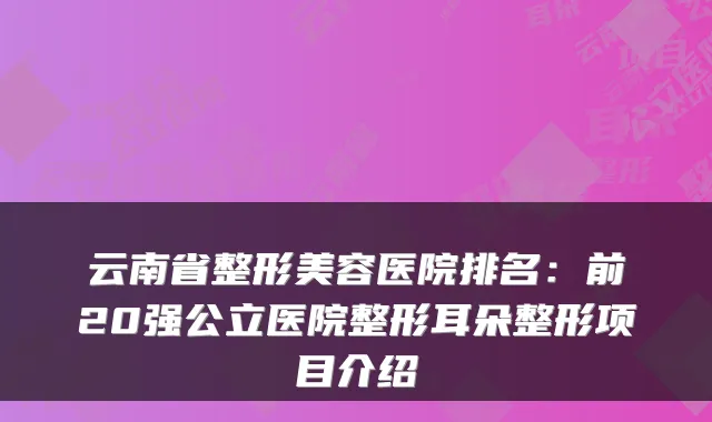 云南省整形美容医院排名：前20强公立医院整形耳朵整形项目介绍