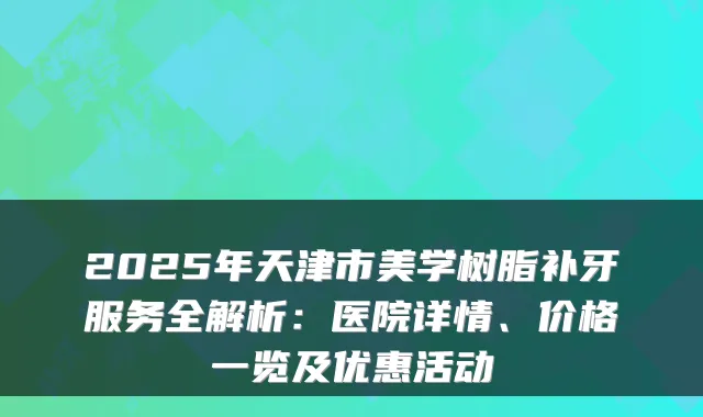 2025年天津市美学树脂补牙服务全解析:医院详情、价格一览及优惠活动
