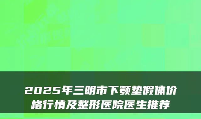 2025年三明市下颚垫假体价格行情及整形医院医生推荐