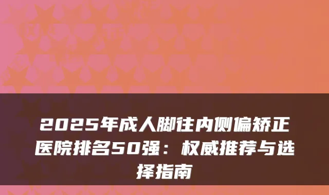 2025年成人脚往内侧偏矫正医院排名50强：推荐与选择指南