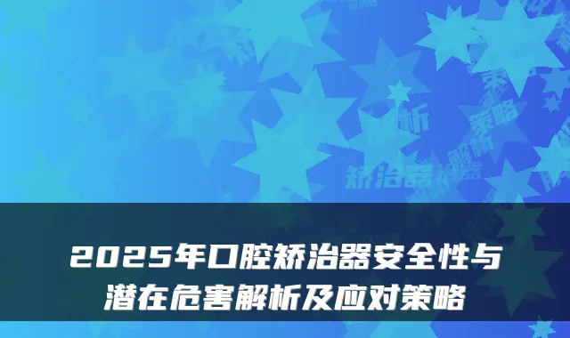 2025年口腔矫治器安全性与潜在危害解析及应对策略